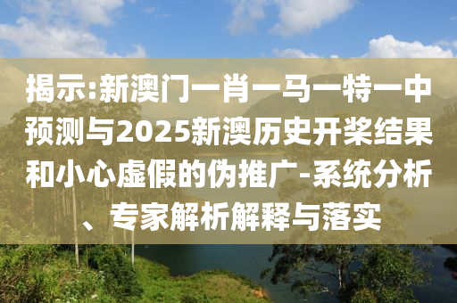 揭示:新澳門一肖一馬一特一中預(yù)測與2025新澳歷史開槳結(jié)果和小心虛假的偽推廣-系統(tǒng)分析、專家解析解釋與落實(shí)
