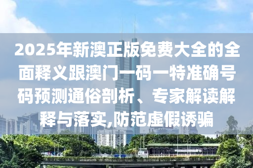 2025年新澳正版免費(fèi)大全的全面釋義跟澳門一碼一特準(zhǔn)確號(hào)碼預(yù)測通俗剖析、專家解讀解釋與落實(shí),防范虛假誘騙