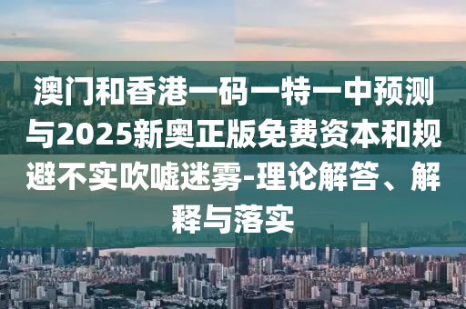 澳門和香港一碼一特一中預(yù)測與2025新奧正版免費(fèi)資本和規(guī)避不實吹噓迷霧-理論解答、解釋與落實