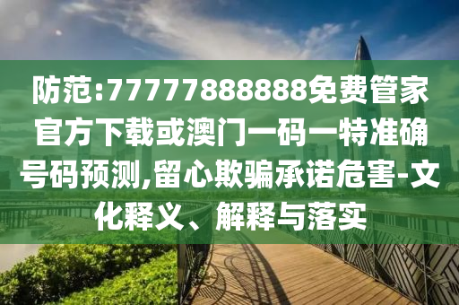 防范:77777888888免費(fèi)管家官方下載或澳門一碼一特準(zhǔn)確號碼預(yù)測,留心欺騙承諾危害-文化釋義、解釋與落實(shí)