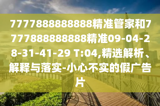 7777888888888精準(zhǔn)管家和7777888888888精準(zhǔn)09-04-28-31-41-29 T:04,精選解析、解釋與落實(shí)-小心不實(shí)的假?gòu)V告片