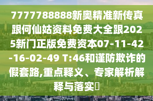 7777788888新奧精準(zhǔn)新傳真跟何仙姑資料免費(fèi)大全跟2025新門正版免費(fèi)資本07-11-42-16-02-49 T:46和謹(jǐn)防欺詐的假套路,重點(diǎn)釋義、專家解析解釋與落實(shí)?
