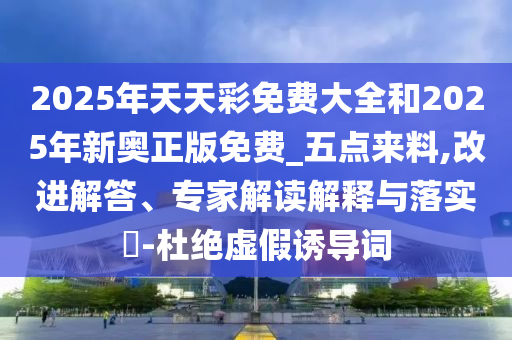 2025年天天彩免費(fèi)大全和2025年新奧正版免費(fèi)_五點(diǎn)來料,改進(jìn)解答、專家解讀解釋與落實(shí)?-杜絕虛假誘導(dǎo)詞