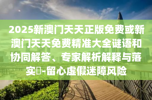 2025新澳門(mén)天天正版免費(fèi)或新澳門(mén)天天免費(fèi)精準(zhǔn)大全謎語(yǔ)和協(xié)同解答、專(zhuān)家解析解釋與落實(shí)?-留心虛假迷障風(fēng)險(xiǎn)