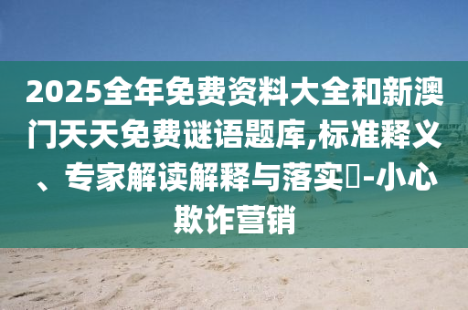 2025全年免費(fèi)資料大全和新澳門天天免費(fèi)謎語題庫,標(biāo)準(zhǔn)釋義、專家解讀解釋與落實(shí)?-小心欺詐營銷