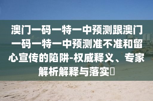 澳門一碼一特一中預測跟澳門一碼一特一中預測準不準和留心宣傳的陷阱-權(quán)威釋義、專家解析解釋與落實?