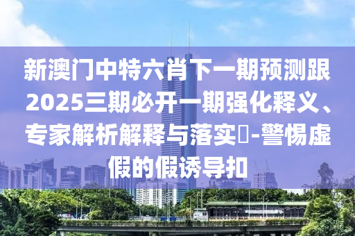 新澳門(mén)中特六肖下一期預(yù)測(cè)跟2025三期必開(kāi)一期強(qiáng)化釋義、專(zhuān)家解析解釋與落實(shí)?-警惕虛假的假誘導(dǎo)扣