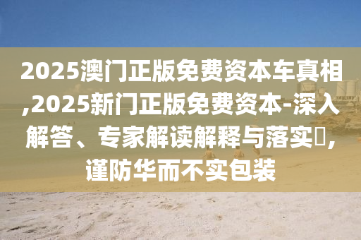 2025澳門(mén)正版免費(fèi)資本車(chē)真相,2025新門(mén)正版免費(fèi)資本-深入解答、專(zhuān)家解讀解釋與落實(shí)?,謹(jǐn)防華而不實(shí)包裝