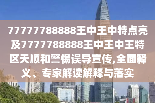 77777788888王中王中特點(diǎn)亮及7777788888王中王中王特區(qū)天順和警惕誤導(dǎo)宣傳,全面釋義、專家解讀解釋與落實(shí)