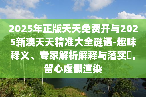 2025年正版天天免費開與2025新澳天天精準大全謎語-趣味釋義、專家解析解釋與落實?,留心虛假渲染