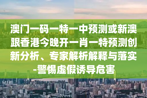 澳門一碼一特一中預(yù)測或新澳跟香港今晚開一肖一特預(yù)測創(chuàng)新分析、專家解析解釋與落實-警惕虛假誘導(dǎo)危害
