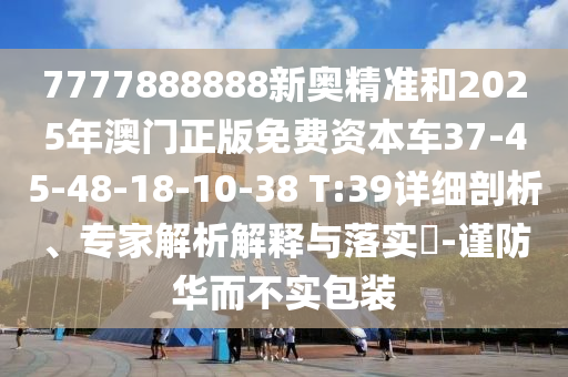 7777888888新奧精準(zhǔn)和2025年澳門正版免費(fèi)資本車37-45-48-18-10-38 T:39詳細(xì)剖析、專家解析解釋與落實(shí)?-謹(jǐn)防華而不實(shí)包裝