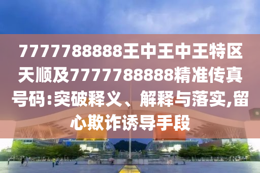 7777788888王中王中王特區(qū)天順及7777788888精準(zhǔn)傳真號碼:突破釋義、解釋與落實,留心欺詐誘導(dǎo)手段