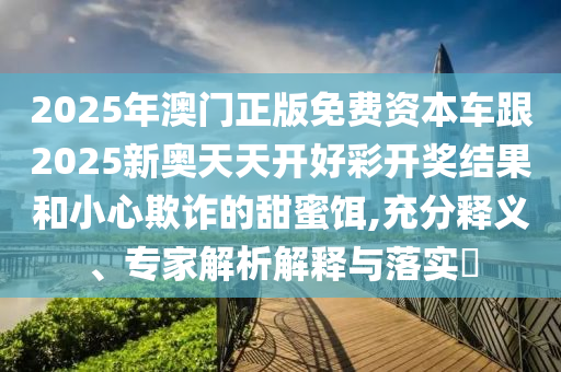 2025年澳門正版免費資本車跟2025新奧天天開好彩開獎結果和小心欺詐的甜蜜餌,充分釋義、專家解析解釋與落實?