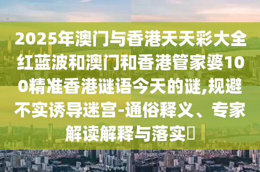 2025年澳門與香港天天彩大全紅藍(lán)波和澳門和香港管家婆100精準(zhǔn)香港謎語(yǔ)今天的謎,規(guī)避不實(shí)誘導(dǎo)迷宮-通俗釋義、專家解讀解釋與落實(shí)?
