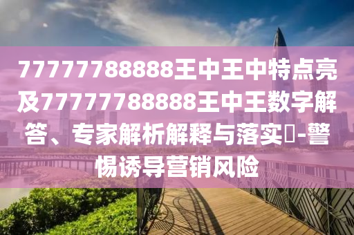 77777788888王中王中特點亮及77777788888王中王數(shù)字解答、專家解析解釋與落實?-警惕誘導營銷風險