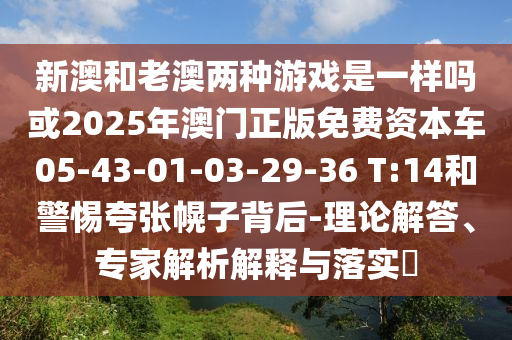 新澳和老澳兩種游戲是一樣嗎或2025年澳門正版免費(fèi)資本車05-43-01-03-29-36 T:14和警惕夸張幌子背后-理論解答、專家解析解釋與落實(shí)?