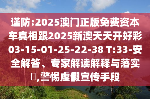 謹(jǐn)防:2025澳門(mén)正版免費(fèi)資本車(chē)真相跟2025新澳天天開(kāi)好彩03-15-01-25-22-38 T:33-安全解答、專家解讀解釋與落實(shí)?,警惕虛假宣傳手段