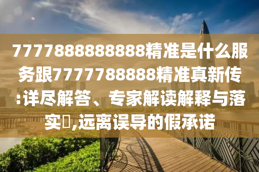 7777888888888精準(zhǔn)是什么服務(wù)跟7777788888精準(zhǔn)真新傳:詳盡解答、專家解讀解釋與落實(shí)?,遠(yuǎn)離誤導(dǎo)的假承諾