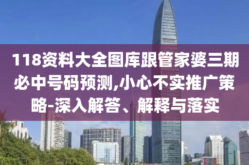 118資料大全圖庫跟管家婆三期必中號碼預(yù)測,小心不實(shí)推廣策略-深入解答、解釋與落實(shí)