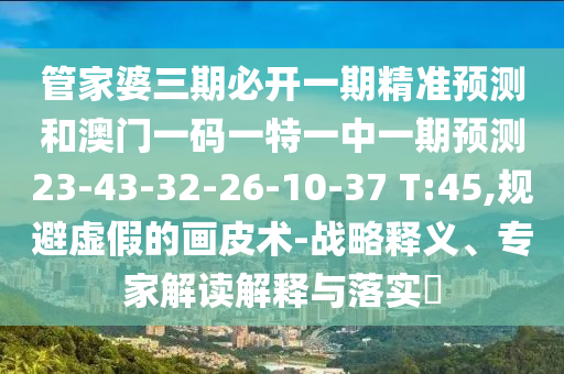 管家婆三期必開一期精準預(yù)測和澳門一碼一特一中一期預(yù)測23-43-32-26-10-37 T:45,規(guī)避虛假的畫皮術(shù)-戰(zhàn)略釋義、專家解讀解釋與落實?