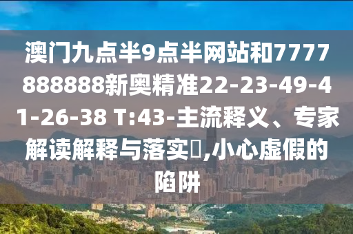 澳門九點半9點半網(wǎng)站和7777888888新奧精準(zhǔn)22-23-49-41-26-38 T:43-主流釋義、專家解讀解釋與落實?,小心虛假的陷阱