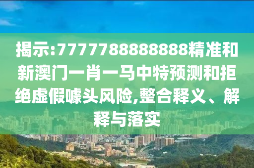 揭示:7777788888888精準和新澳門一肖一馬中特預測和拒絕虛假噱頭風險,整合釋義、解釋與落實