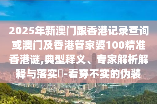2025年新澳門(mén)跟香港記錄查詢(xún)或澳門(mén)及香港管家婆100精準(zhǔn)香港謎,典型釋義、專(zhuān)家解析解釋與落實(shí)?-看穿不實(shí)的偽裝