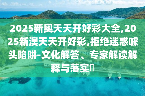 2025新奧天天開(kāi)好彩大全,2025新澳天天開(kāi)好彩,拒絕迷惑噱頭陷阱-文化解答、專家解讀解釋與落實(shí)?