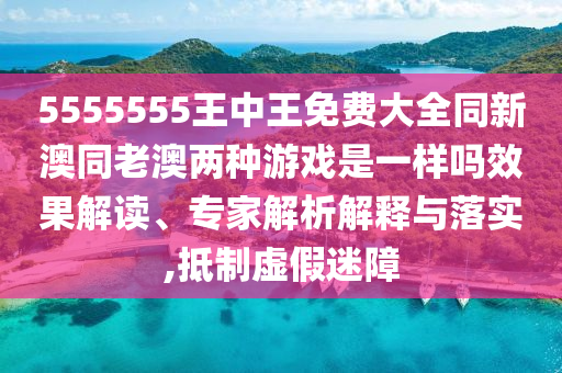 5555555王中王免費(fèi)大全同新澳同老澳兩種游戲是一樣嗎效果解讀、專家解析解釋與落實(shí),抵制虛假迷障