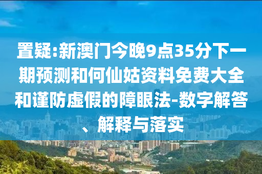 置疑:新澳門今晚9點35分下一期預測和何仙姑資料免費大全和謹防虛假的障眼法-數(shù)字解答、解釋與落實