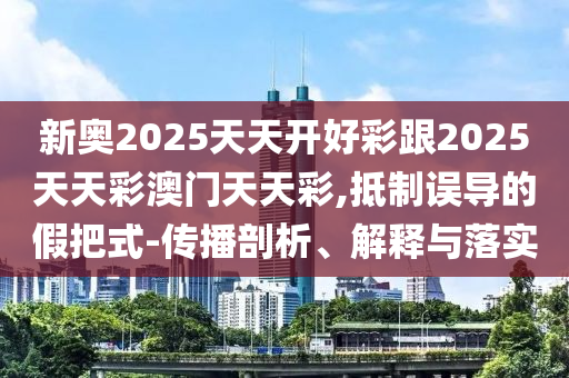 新奧2025天天開好彩跟2025天天彩澳門天天彩,抵制誤導(dǎo)的假把式-傳播剖析、解釋與落實