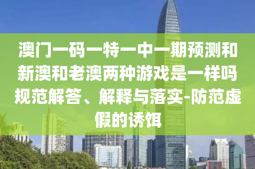 澳門一碼一特一中一期預(yù)測和新澳和老澳兩種游戲是一樣嗎規(guī)范解答、解釋與落實-防范虛假的誘餌