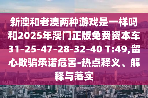 新澳和老澳兩種游戲是一樣嗎和2025年澳門(mén)正版免費(fèi)資本車(chē)31-25-47-28-32-40 T:49,留心欺騙承諾危害-熱點(diǎn)釋義、解釋與落實(shí)