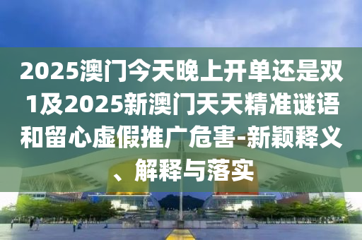 2025澳門今天晚上開單還是雙1及2025新澳門天天精準(zhǔn)謎語和留心虛假推廣危害-新穎釋義、解釋與落實(shí)