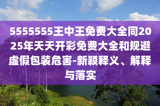 5555555王中王免費(fèi)大全同2025年天天開彩免費(fèi)大全和規(guī)避虛假包裝危害-新穎釋義、解釋與落實(shí)