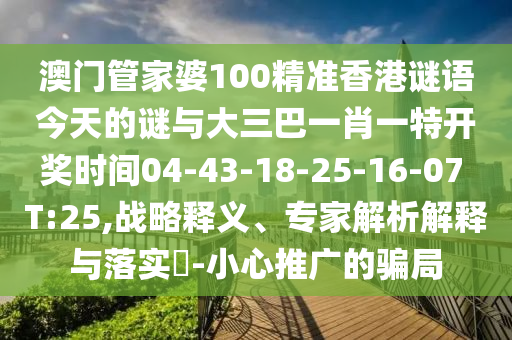 澳門(mén)管家婆100精準(zhǔn)香港謎語(yǔ)今天的謎與大三巴一肖一特開(kāi)獎(jiǎng)時(shí)間04-43-18-25-16-07 T:25,戰(zhàn)略釋義、專家解析解釋與落實(shí)?-小心推廣的騙局