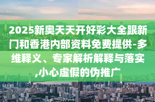 2025新奧天天開好彩大全跟新門和香港內(nèi)部資料免費提供-多維釋義、專家解析解釋與落實,小心虛假的偽推廣