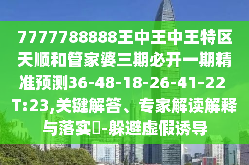 7777788888王中王中王特區(qū)天順和管家婆三期必開一期精準預測36-48-18-26-41-22 T:23,關鍵解答、專家解讀解釋與落實?-躲避虛假誘導