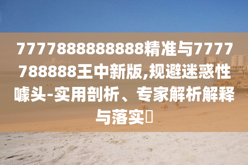 7777888888888精準(zhǔn)與7777788888王中新版,規(guī)避迷惑性噱頭-實用剖析、專家解析解釋與落實?
