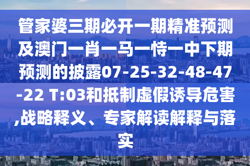管家婆三期必開一期精準預(yù)測及澳門一肖一馬一恃一中下期預(yù)測的披露07-25-32-48-47-22 T:03和抵制虛假誘導(dǎo)危害,戰(zhàn)略釋義、專家解讀解釋與落實