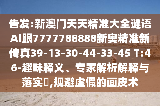 告發(fā):新澳門天天精準大全謎語Ai跟7777788888新奧精準新傳真39-13-30-44-33-45 T:46-趣味釋義、專家解析解釋與落實?,規(guī)避虛假的畫皮術