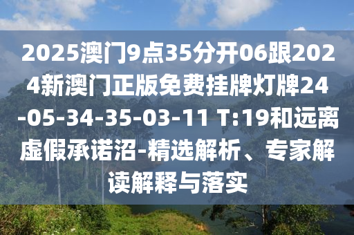 2025澳門(mén)9點(diǎn)35分開(kāi)06跟2024新澳門(mén)正版免費(fèi)掛牌燈牌24-05-34-35-03-11 T:19和遠(yuǎn)離虛假承諾沼-精選解析、專(zhuān)家解讀解釋與落實(shí)