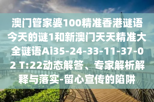 澳門管家婆100精準(zhǔn)香港謎語(yǔ)今天的謎1和新澳門天天精準(zhǔn)大全謎語(yǔ)Ai35-24-33-11-37-02 T:22動(dòng)態(tài)解答、專家解析解釋與落實(shí)-留心宣傳的陷阱