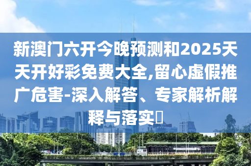 新澳門六開今晚預(yù)測和2025天天開好彩免費(fèi)大全,留心虛假推廣危害-深入解答、專家解析解釋與落實(shí)?