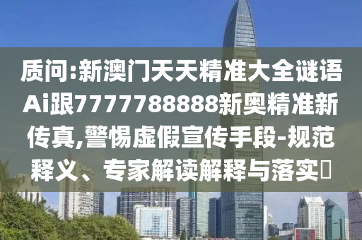 質(zhì)問:新澳門天天精準大全謎語Ai跟7777788888新奧精準新傳真,警惕虛假宣傳手段-規(guī)范釋義、專家解讀解釋與落實?