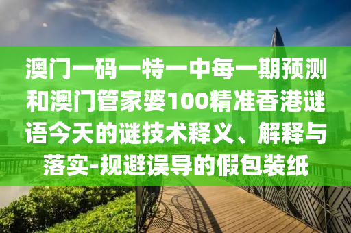 澳門一碼一特一中每一期預(yù)測和澳門管家婆100精準(zhǔn)香港謎語今天的謎技術(shù)釋義、解釋與落實-規(guī)避誤導(dǎo)的假包裝紙