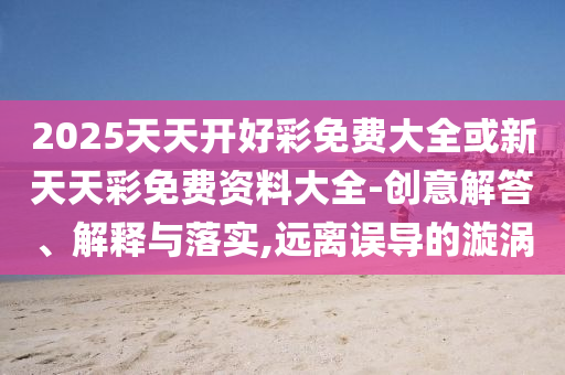 2025天天開好彩免費大全或新天天彩免費資料大全-創(chuàng)意解答、解釋與落實,遠離誤導(dǎo)的漩渦