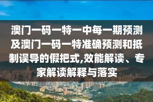 澳門一碼一特一中每一期預測及澳門一碼一特準確預測和抵制誤導的假把式,效能解讀、專家解讀解釋與落實