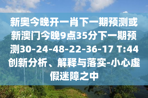 新奧今晚開一肖下一期預(yù)測或新澳門今晚9點(diǎn)35分下一期預(yù)測30-24-48-22-36-17 T:44創(chuàng)新分析、解釋與落實(shí)-小心虛假迷障之中